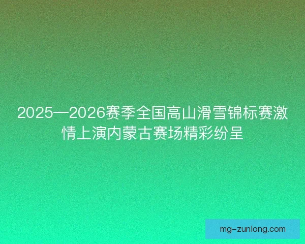 2025—2026赛季全国高山滑雪锦标赛激情上演内蒙古赛场精彩纷呈