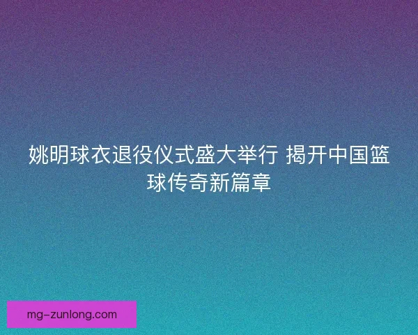 姚明球衣退役仪式盛大举行 揭开中国篮球传奇新篇章